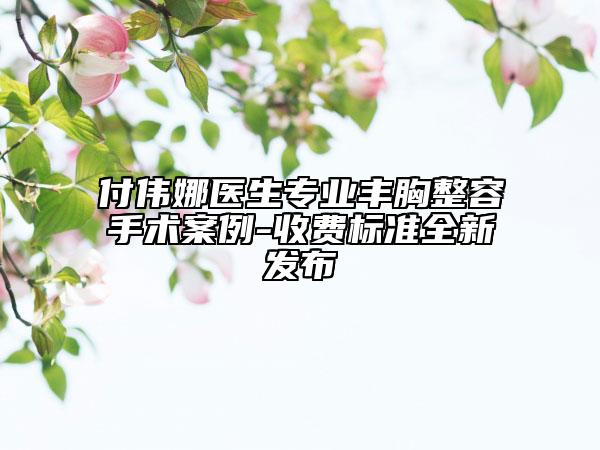 付偉娜醫(yī)生專業(yè)豐胸整容手術案例-收費標準全新發(fā)布
