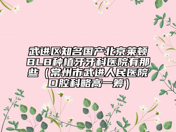武進區(qū)知名國產(chǎn)北京萊頓BLB種植牙牙科醫(yī)院有那些(常州市武進人民醫(yī)院口腔科略高一籌)