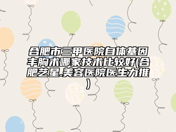 合肥市三甲醫(yī)院自體基因豐胸術(shù)哪家技術(shù)比較好(合肥藝星.美容醫(yī)院醫(yī)生力推)