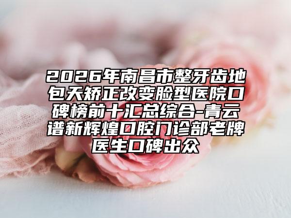 2026年南昌市整牙齒地包天矯正改變臉型醫(yī)院口碑榜前十匯總綜合-青云譜新輝煌口腔門診部老牌醫(yī)生口碑出眾