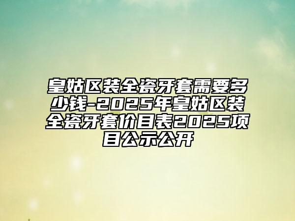 皇姑區(qū)裝全瓷牙套需要多少錢-2025年皇姑區(qū)裝全瓷牙套價目表2025項目公示公開