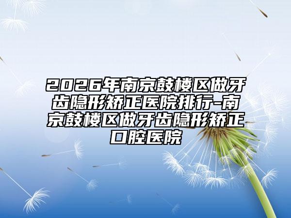2026年南京鼓樓區(qū)做牙齒隱形矯正醫(yī)院排行-南京鼓樓區(qū)做牙齒隱形矯正口腔醫(yī)院