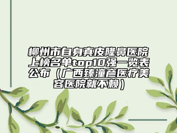 柳州市自身真皮隆鼻醫(yī)院上榜名單top10強(qiáng)一覽表公布（廣西臻潼彥醫(yī)療美容醫(yī)院就不賴(lài)）