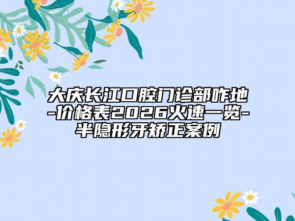 大慶長江口腔門診部咋地-價格表2026火速一覽-半隱形牙矯正案例