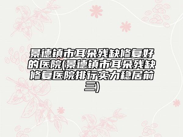 景德鎮(zhèn)市耳朵殘缺修復(fù)好的醫(yī)院(景德鎮(zhèn)市耳朵殘缺修復(fù)醫(yī)院排行實(shí)力穩(wěn)居前三)