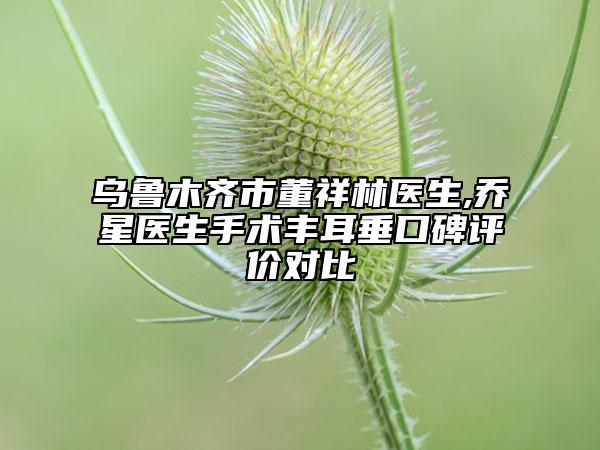 烏魯木齊市董祥林醫(yī)生,喬星醫(yī)生手術(shù)豐耳垂口碑評(píng)價(jià)對(duì)比