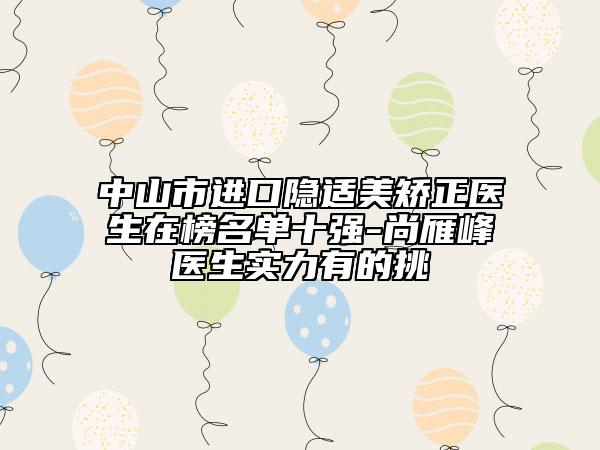 中山市進口隱適美矯正醫(yī)生在榜名單十強-尚雁峰醫(yī)生實力有的挑