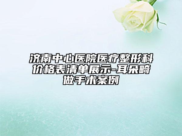 濟(jì)南中心醫(yī)院醫(yī)療整形科價格表清單展示-耳朵畸做手術(shù)案例