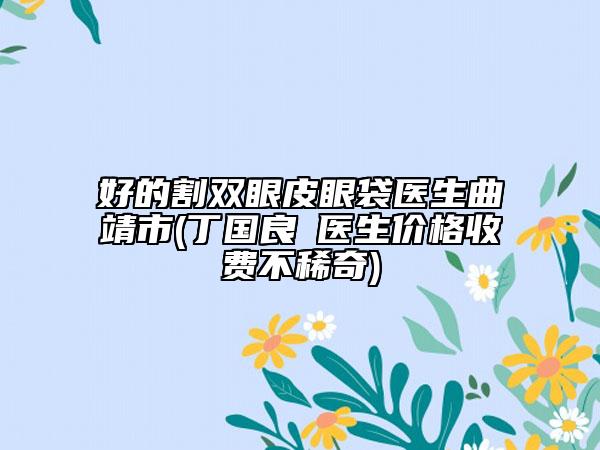 好的割雙眼皮眼袋醫(yī)生曲靖市(丁國良?醫(yī)生價格收費不稀奇)