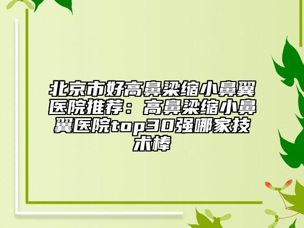 北京市好高鼻梁縮小鼻翼醫(yī)院推薦：高鼻梁縮小鼻翼醫(yī)院top30強(qiáng)哪家技術(shù)棒
