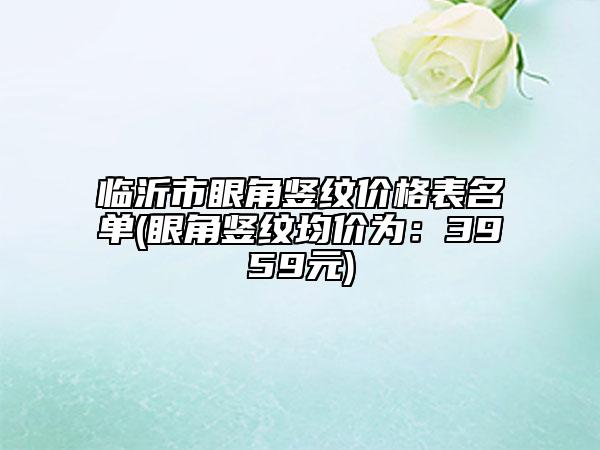 臨沂市眼角豎紋價格表名單(眼角豎紋均價為:3959元)