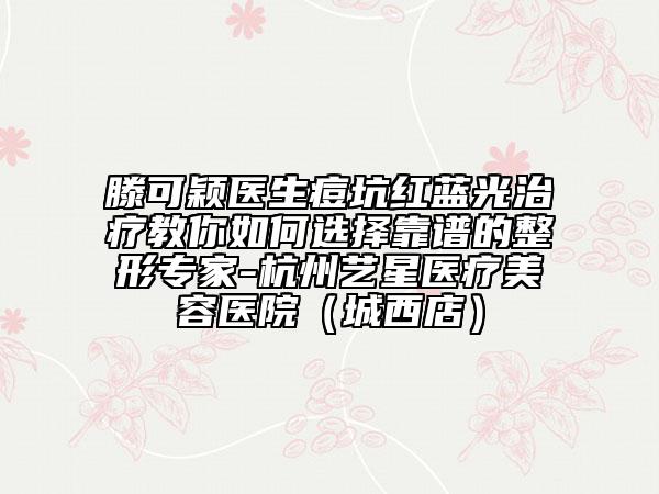 滕可穎醫(yī)生痘坑紅藍光治療教你如何選擇靠譜的整形專家-杭州藝星醫(yī)療美容醫(yī)院(城西店)