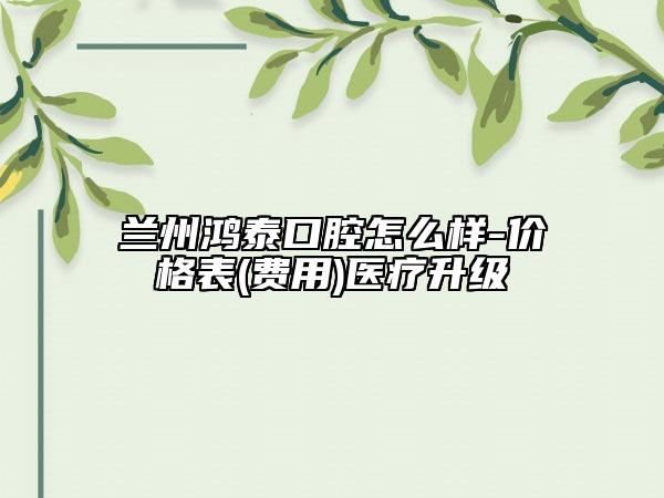 蘭州鴻泰口腔怎么樣-價格表(費用)醫(yī)療升級