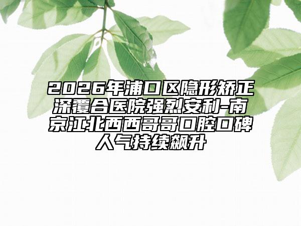 2026年浦口區(qū)隱形矯正深覆合醫(yī)院強烈安利-南京江北西西哥哥口腔口碑人氣持續(xù)飆升