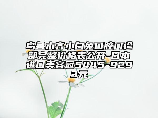烏魯木齊小白兔口腔門診部完整價格表公開-日本進口美容冠5445-9293元