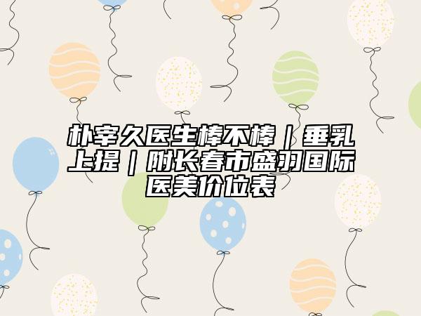 樸宰久醫(yī)生棒不棒|垂乳上提|附長春市盛羽國際醫(yī)美價位表