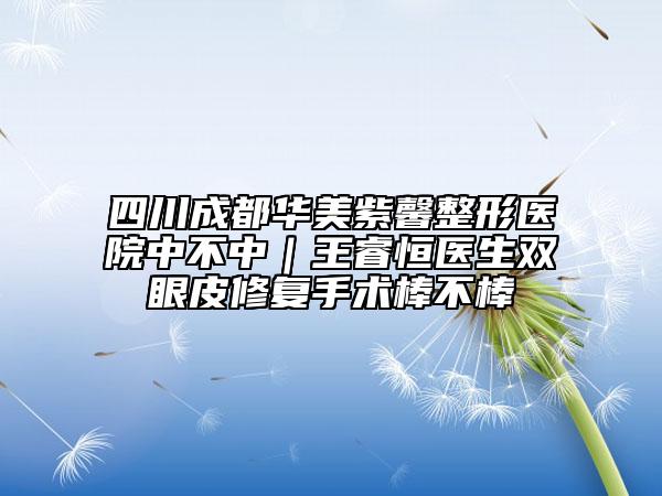 四川成都華美紫馨整形醫(yī)院中不中|王睿恒醫(yī)生雙眼皮修復手術棒不棒