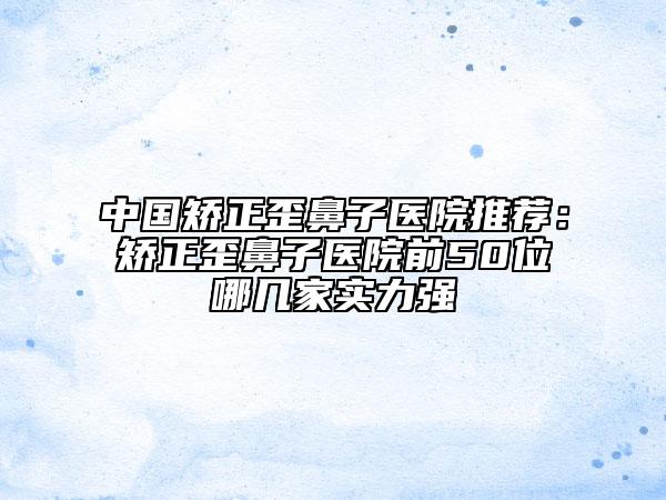 中國矯正歪鼻子醫(yī)院推薦：矯正歪鼻子醫(yī)院前50位哪幾家實力強