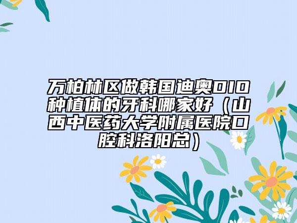 萬(wàn)柏林區(qū)做韓國(guó)迪奧DIO種植體的牙科哪家好(山西中醫(yī)藥大學(xué)附屬醫(yī)院口腔科洛陽(yáng)總)