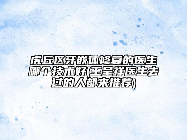 虎丘區(qū)牙嵌體修復的醫(yī)生哪個技術好(王呈祥醫(yī)生去過的人都來推薦)