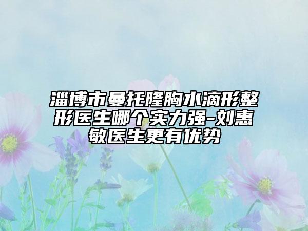 淄博市曼托隆胸水滴形整形醫(yī)生哪個實力強(qiáng)-劉惠敏醫(yī)生更有優(yōu)勢