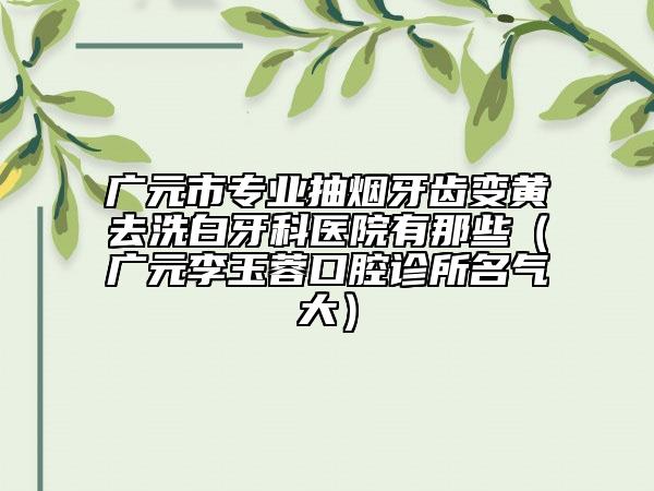 廣元市專業(yè)抽煙牙齒變黃去洗白牙科醫(yī)院有那些（廣元李玉蓉口腔診所名氣大）