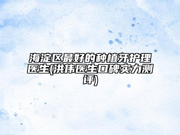 海淀區(qū)最好的種植牙護理醫(yī)生(洪偉醫(yī)生口碑實力測評)