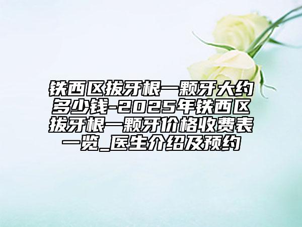 鐵西區(qū)拔牙根一顆牙大約多少錢-2025年鐵西區(qū)拔牙根一顆牙價格收費表一覽_醫(yī)生介紹及預(yù)約