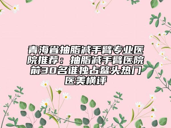青海省抽脂減手臂專業(yè)醫(yī)院推薦：抽脂減手臂醫(yī)院前30名誰獨占鰲頭熱門醫(yī)美橫評
