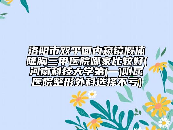 洛陽市雙平面內(nèi)窺鏡假體隆胸三甲醫(yī)院哪家比較好(河南科技大學(xué)第(一)附屬醫(yī)院整形外科選擇不虧)