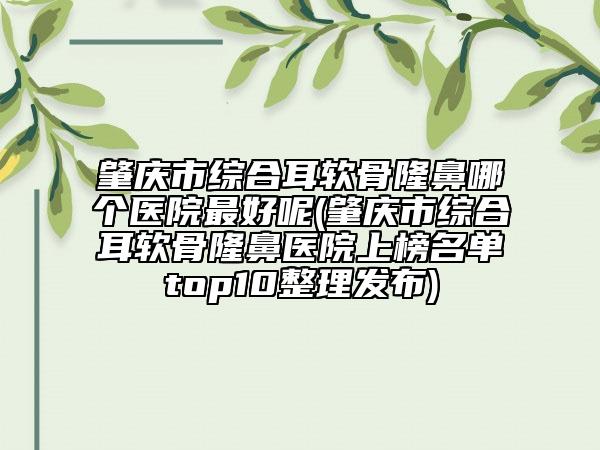 肇慶市綜合耳軟骨隆鼻哪個(gè)醫(yī)院最好呢(肇慶市綜合耳軟骨隆鼻醫(yī)院上榜名單top10整理發(fā)布)