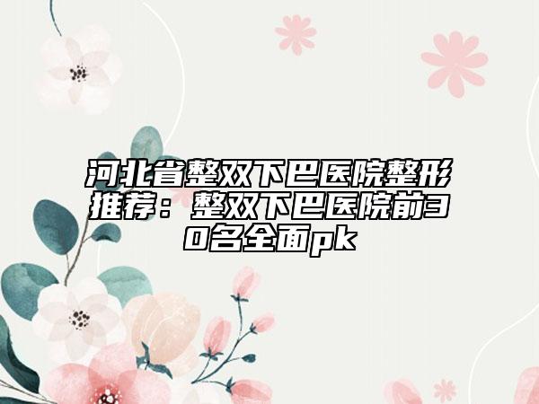 河北省整雙下巴醫(yī)院整形推薦:整雙下巴醫(yī)院前30名全面pk