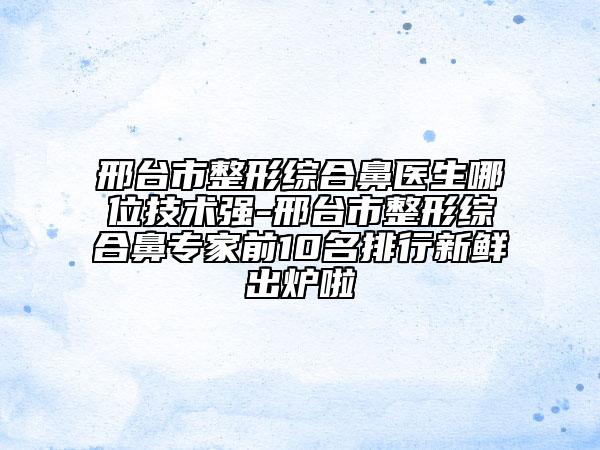 邢臺市整形綜合鼻醫(yī)生哪位技術(shù)強-邢臺市整形綜合鼻專家前10名排行新鮮出爐啦
