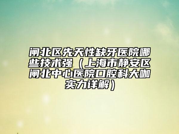 閘北區(qū)先天性缺牙醫(yī)院哪些技術(shù)強(qiáng)（上海市靜安區(qū)閘北中心醫(yī)院口腔科大咖實(shí)力詳解）