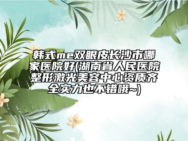 韓式me雙眼皮長(zhǎng)沙市哪家醫(yī)院好(湖南省人民醫(yī)院整形激光美容中心資質(zhì)齊全實(shí)力也不錯(cuò)哦~)