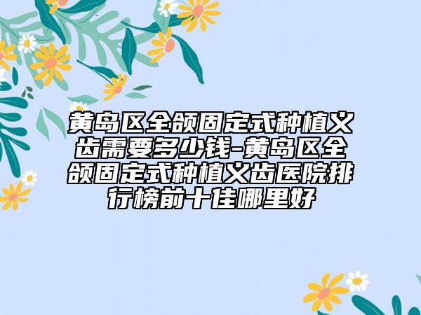 黃島區(qū)全頜固定式種植義齒需要多少錢-黃島區(qū)全頜固定式種植義齒醫(yī)院排行榜前十佳哪里好