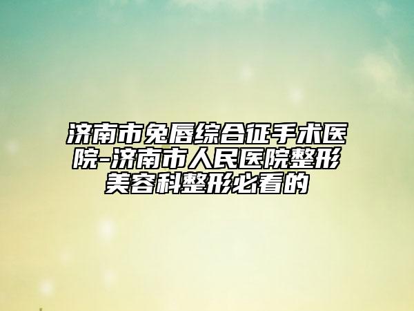 濟(jì)南市兔唇綜合征手術(shù)醫(yī)院-濟(jì)南市人民醫(yī)院整形美容科整形必看的