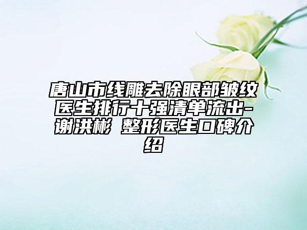 唐山市線雕去除眼部皺紋醫(yī)生排行十強清單流出-謝洪彬?整形醫(yī)生口碑介紹