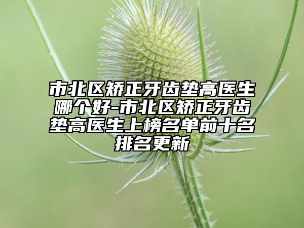 市北區(qū)矯正牙齒墊高醫(yī)生哪個(gè)好-市北區(qū)矯正牙齒墊高醫(yī)生上榜名單前十名排名更新