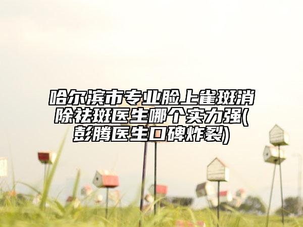 哈爾濱市專業(yè)臉上雀斑消除祛斑醫(yī)生哪個實力強(彭騰醫(yī)生口碑炸裂)