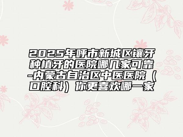 2025年呼市新城區(qū)鑲牙種植牙的醫(yī)院哪幾家可靠-內(nèi)蒙古自治區(qū)中醫(yī)醫(yī)院（口腔科）你更喜歡哪一家