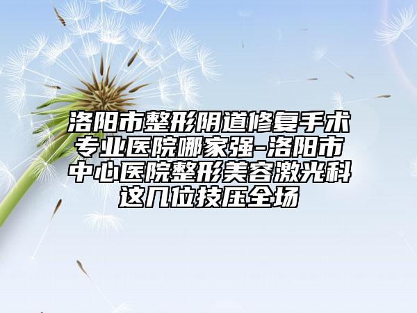 洛陽市整形陰道修復(fù)手術(shù)專業(yè)醫(yī)院哪家強(qiáng)-洛陽市中心醫(yī)院整形美容激光科這幾位技壓全場