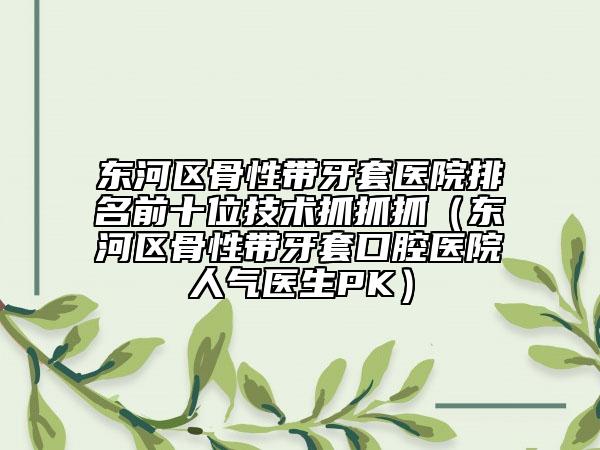 東河區(qū)骨性帶牙套醫(yī)院排名前十位技術(shù)抓抓抓（東河區(qū)骨性帶牙套口腔醫(yī)院人氣醫(yī)生PK）