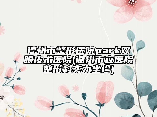 德州市整形醫(yī)院park雙眼皮術(shù)醫(yī)院(德州市立醫(yī)院整形科實(shí)力坐診)