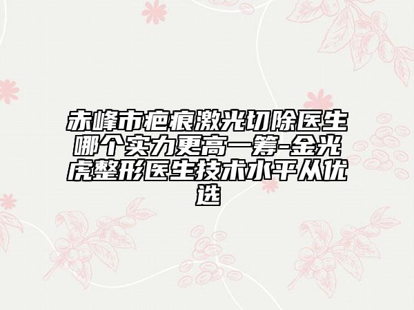 赤峰市疤痕激光切除醫(yī)生哪個實力更高一籌-金光虎整形醫(yī)生技術(shù)水平從優(yōu)選