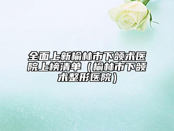 全面上新榆林市下頜術(shù)醫(yī)院上榜清單(榆林市下頜術(shù)整形醫(yī)院)