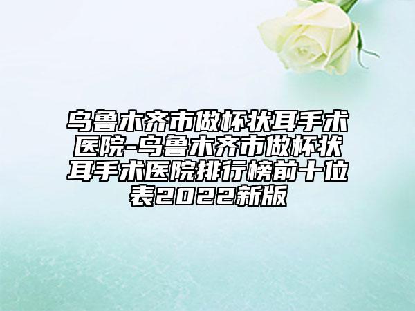 烏魯木齊市做杯狀耳手術(shù)醫(yī)院-烏魯木齊市做杯狀耳手術(shù)醫(yī)院排行榜前十位表2022新版