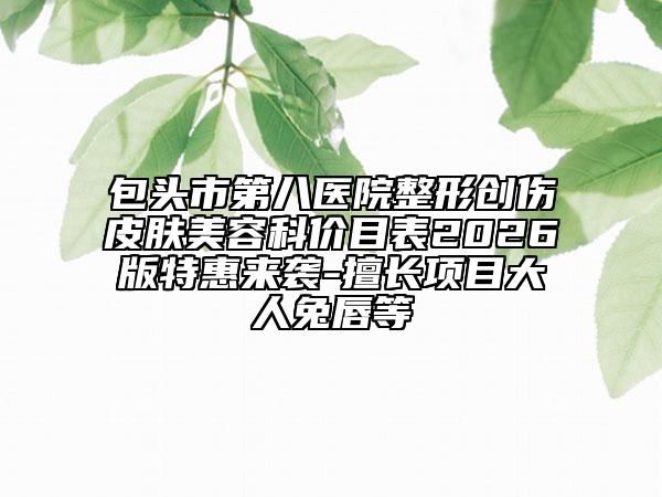 包頭市第八醫(yī)院整形創(chuàng)傷皮膚美容科價目表2026版特惠來襲-擅長項目大人兔唇等