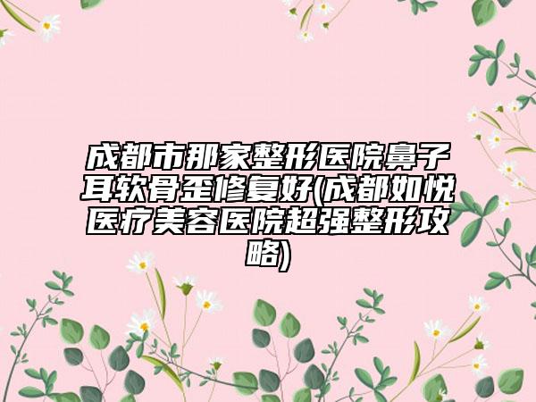 成都市那家整形醫(yī)院鼻子耳軟骨歪修復(fù)好(成都如悅醫(yī)療美容醫(yī)院超強(qiáng)整形攻略)