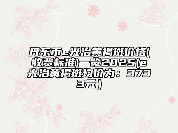 丹東市e光治黃褐斑價(jià)格(收費(fèi)標(biāo)準(zhǔn))一覽2025(e光治黃褐斑均價(jià)為:3733元)